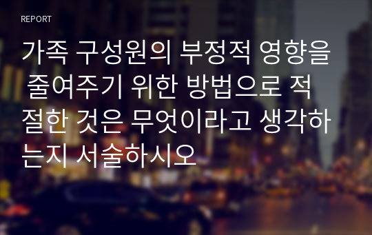 가족 구성원의 부정적 영향을 줄여주기 위한 방법으로 적절한 것은 무엇이라고 생각하는지 서술하시오