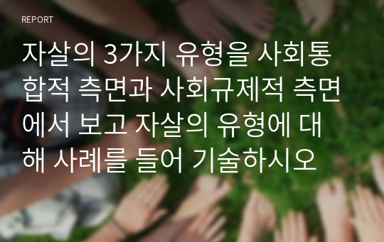 자살의 3가지 유형을 사회통합적 측면과 사회규제적 측면에서 보고 자살의 유형에 대해 사례를 들어 기술하시오