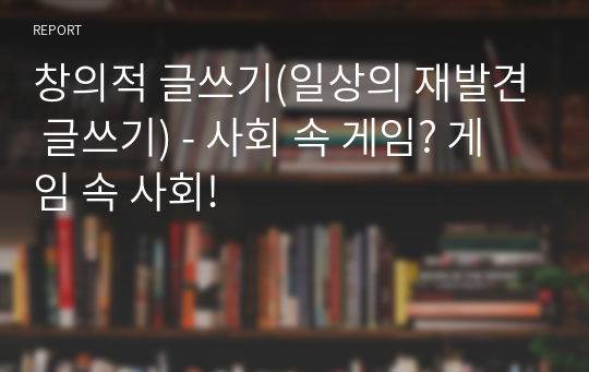 창의적 글쓰기(일상의 재발견 글쓰기) - 사회 속 게임? 게임 속 사회!