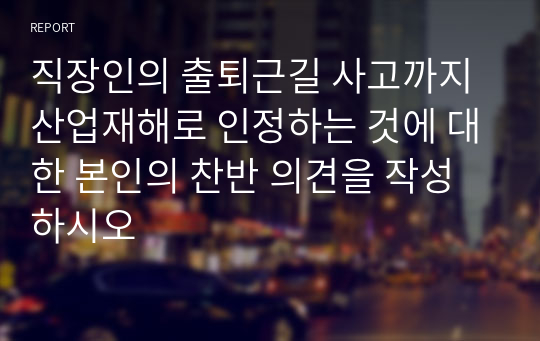 직장인의 출퇴근길 사고까지 산업재해로 인정하는 것에 대한 본인의 찬반 의견을 작성하시오