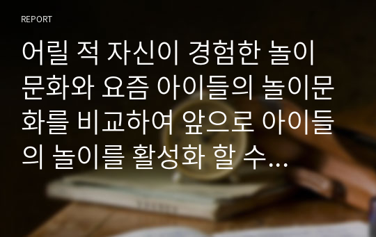 어릴 적 자신이 경험한 놀이문화와 요즘 아이들의 놀이문화를 비교하여 앞으로 아이들의 놀이를 활성화 할 수 있는 방법 3가지 이상 제시하시오