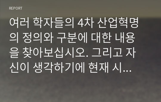 여러 학자들의 4차 산업혁명의 정의와 구분에 대한 내용을 찾아보십시오. 그리고 자신이 생각하기에 현재 시기를 4차 산업혁명이라고 불릴만한 이유에 대해서 생각해보고, 자신의 삶에서 어떻게 적용될 수 있는지를 기술하시오.