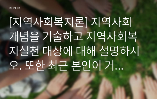 [지역사회복지론] 지역사회 개념을 기술하고 지역사회복지실천 대상에 대해 설명하시오. 또한 최근 본인이 거주하고 있는 지역의 지역사회복지실천 사례에 대해 조사하고 설명하시오.