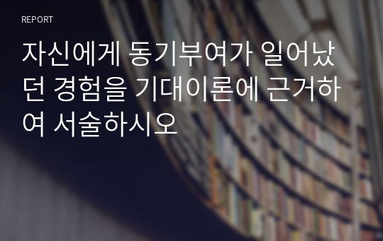 자신에게 동기부여가 일어났던 경험을 기대이론에 근거하여 서술하시오