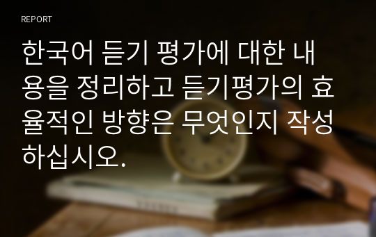 한국어 듣기 평가에 대한 내용을 정리하고 듣기평가의 효율적인 방향은 무엇인지 작성하십시오.