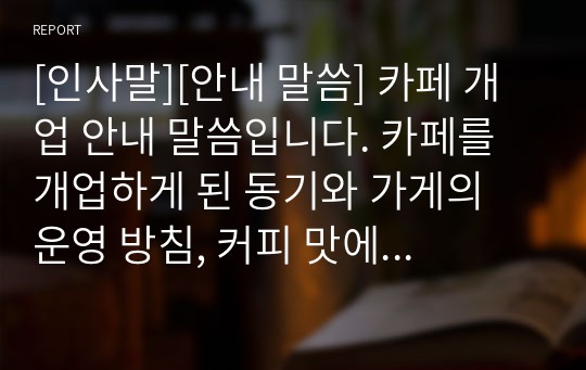 [인사말][안내 말씀] 카페 개업 안내 말씀입니다. 카페를 개업하게 된 동기와 가게의 운영 방침, 커피 맛에 대해 정성을 담아 진솔하게 표현한 명작입니다. 카페뿐만 아니라 각종 가게를 개업하시는 분들은 꼭 본 자료를 참고해 세련된 안내장을 발송하시기 바랍니다.