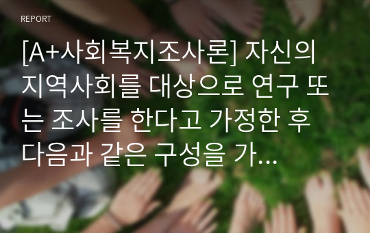 [A+사회복지조사론] 자신의 지역사회를 대상으로 연구 또는 조사를 한다고 가정한 후 다음과 같은 구성을 가지고 연구계획서를 작성할 것