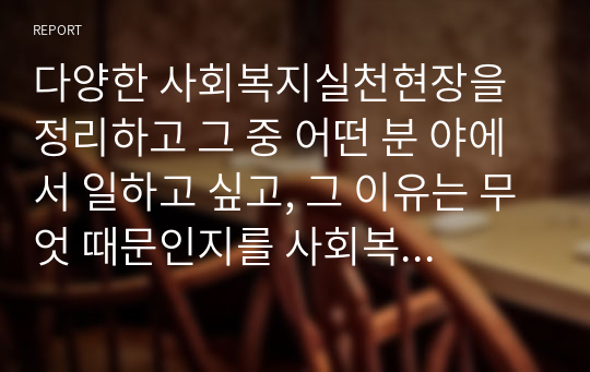 다양한 사회복지실천현장을 정리하고 그 중 어떤 분 야에서 일하고 싶고, 그 이유는 무엇 때문인지를 사회복지실천 의 가치와 연계하여 설명하시오.