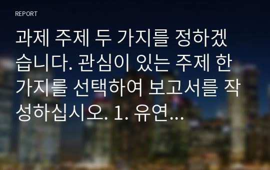 과제 주제 두 가지를 정하겠습니다. 관심이 있는 주제 한 가지를 선택하여 보고서를 작성하십시오. 1. 유연 근무제(Flexitime, Flexible Work) 최근 우리나라에서 조직에서 근로자들이 일과 삶의 균형(Balance of Work and Life)이라는 가치가 대두되고 있습니다. 이를 위한 유연근무제는 이미 많은 기업들이 실시하고 있습니다. 여