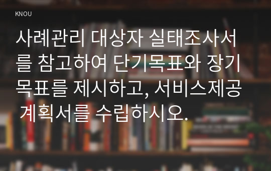 사례관리 대상자 실태조사서를 참고하여 단기목표와 장기목표를 제시하고, 서비스제공 계획서를 수립하시오.