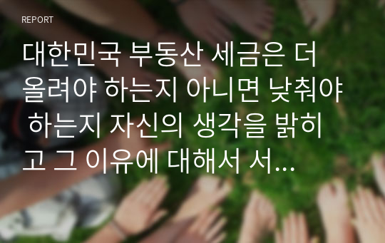 대한민국 부동산 세금은 더 올려야 하는지 아니면 낮춰야 하는지 자신의 생각을 밝히고 그 이유에 대해서 서술하시오