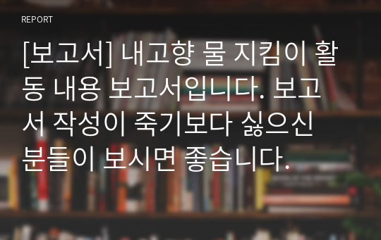 [보고서] 내고향 물 지킴이 활동 내용 보고서입니다. 보고서 작성이 죽기보다 싫으신 분들이 보시면 좋습니다.