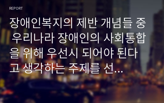 장애인복지의 제반 개념들 중 우리나라 장애인의 사회통합을 위해 우선시 되어야 된다고 생각하는 주제를 선정하고 그 이유에 대해 서술하시오