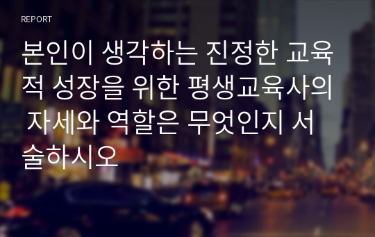 본인이 생각하는 진정한 교육적 성장을 위한 평생교육사의 자세와 역할은 무엇인지 서술하시오