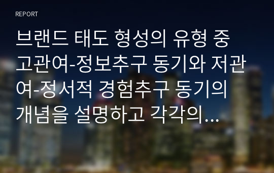 브랜드 태도 형성의 유형 중 고관여-정보추구 동기와 저관여-정서적 경험추구 동기의 개념을 설명하고 각각의 브랜드 태도 형성의 광고 캠페인 전략을 설명하세요.  그리고 각각의 유형에 해당하는 최근 1년 안에 방영된 TV, 온라인 광고 중 1개씩(총 2개)을 선택하여 브랜드 태도 형성의 광고 캠페인 전략을 적용하여 설명하세요.