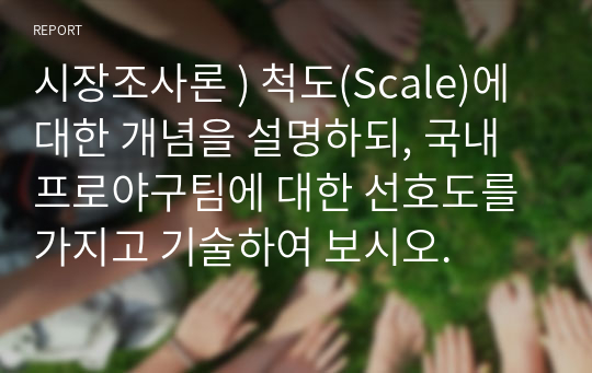 시장 조사론 ) 척도(Scale)에 대한 개념 설명하되, 국내 프로야구팀 대한 선호도 가지고 기술하여 보시오.