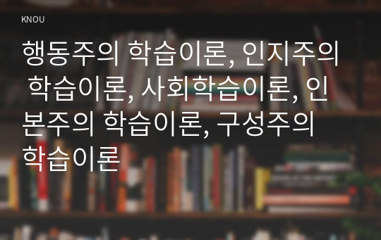 행동주의 학습이론, 인지주의 학습이론, 사회학습이론, 인본주의 학습이론, 구성주의 학습이론