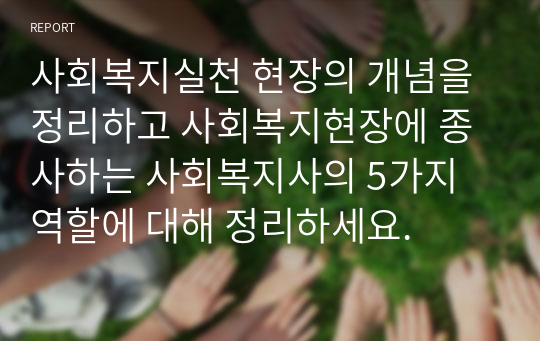 사회복지실천 현장의 개념을 정리하고 사회복지현장에 종사하는 사회복지사의 5가지 역할에 대해 정리하세요.