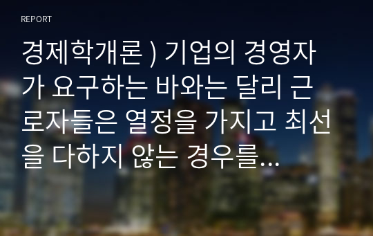 경제학개론 ) 기업의 경영자가 요구하는 바와는 달리 근로자들은 열정을 가지고 최선을 다하지 않는 경우를 많이 볼 수 있다. 이렇게 근로자들이 최선을 다하는지를 늘 감시할 수 없는 경영자는 다른 방법을 모색할 수밖에 없는데, 이를 해결하기 위한 방법을 하나의 사례