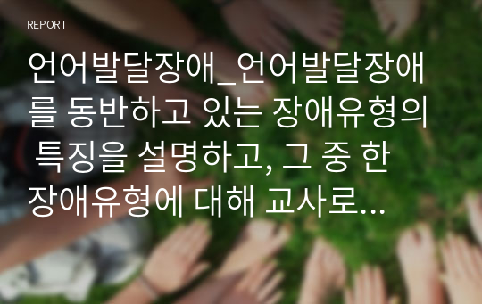 언어발달장애_언어발달장애를 동반하고 있는 장애유형의 특징을 설명하고, 그 중 한 장애유형에 대해 교사로서 언어발달을 촉진할 수 있는 실천 가능한 방법에 대해 제시하시오.