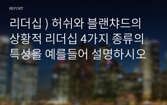 리더십 ) 허쉬와 블랜챠드의 상황적 리더십 4가지 종류의 특성을 예를들어 설명하시오