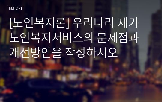 [노인복지론] 우리나라 재가노인복지서비스의 문제점과 개선방안을 작성하시오