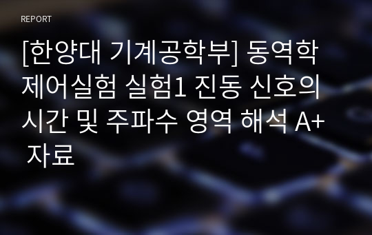 [한양대 기계공학부] 동역학제어실험 실험1 진동 신호의 시간 및 주파수 영역 해석 A+ 자료