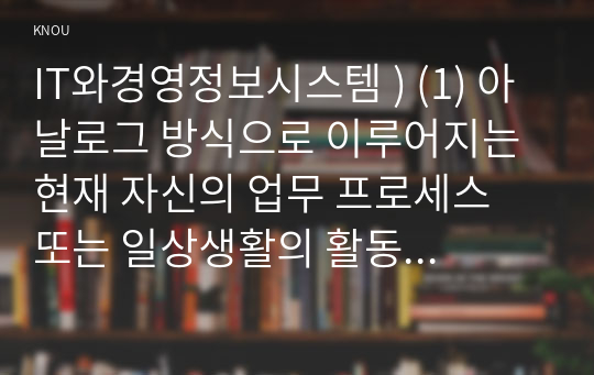 IT와경영정보시스템 ) (1) 아날로그 방식으로 이루어지는 현재 자신의 업무 프로세스 또는 일상생활의 활동 중에서 디지털 방식으로 전환할 수 있는 것을 소개하고, 아날로그 방식의 특징과 디지털 방식의 특징, 아날로그