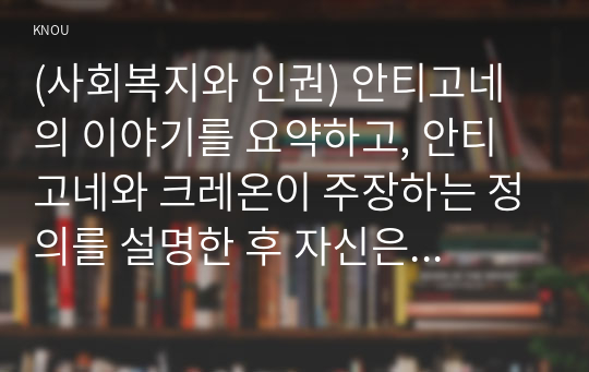 (사회복지와 인권) 안티고네의 이야기를 요약하고, 안티고네와 크레온이 주장하는 정의를 설명한 후 자신은 어떠한 정의를