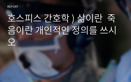 호스피스 간호학 ) 삶이란  죽음이란 개인적인 정의를 쓰시오