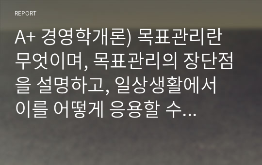 A+ 경영학개론) 목표관리란 무엇이며, 목표관리의 장단점을 설명하고, 일상생활에서 이를 어떻게 응용할 수 있는지 본인의 의견을 제시하시오.