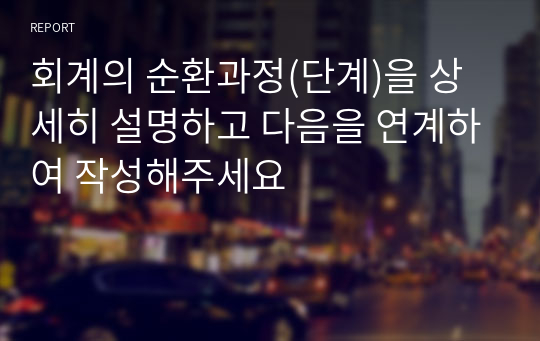 회계의 순환과정(단계)을 상세히 설명하고 다음을 연계하여 작성해주세요