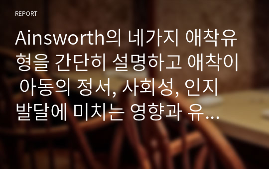 Ainsworth의 네가지 애착유형을 간단히 설명하고 애착이 아동의 정서, 사회성, 인지 발달에 미치는 영향과 유아교육 기관에서 애착을 강화하기 위한 교사의 역할에 대하여 논하시오.