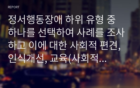 정서행동장애 하위 유형 중 하나를 선택하여 사례를 조사하고 이에 대한 사회적 편견, 인식개선, 교육(사회적 지원)에