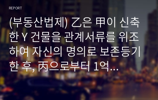 (부동산법제) 乙은 甲이 신축한 Y 건물을 관계서류를 위조하여 자신의 명의로 보존등기한 후, 丙으로부터 1억 원을 빌리면서