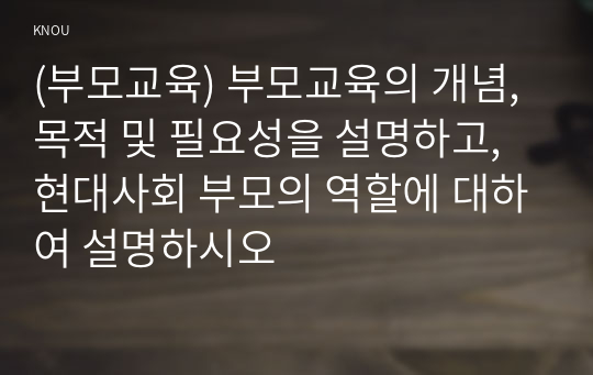 (부모교육) 부모교육의 개념, 목적 및 필요성을 설명하고, 현대사회 부모의 역할에 대하여 설명하시오