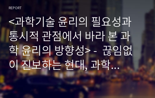 &lt;과학기술 윤리의 필요성과 통시적 관점에서 바라 본 과학 윤리의 방향성&gt; -  끊임없이 진보하는 현대, 과학기술의 윤리 이대로 괜찮은가? - (레포트(논문)과제)- (version cire) -