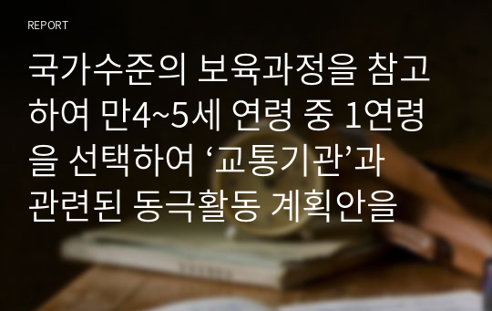 국가수준의 보육과정을 참고하여 만4~5세 연령 중 1연령을 선택하여 ‘교통기관’과 관련된 동극활동 계획안을