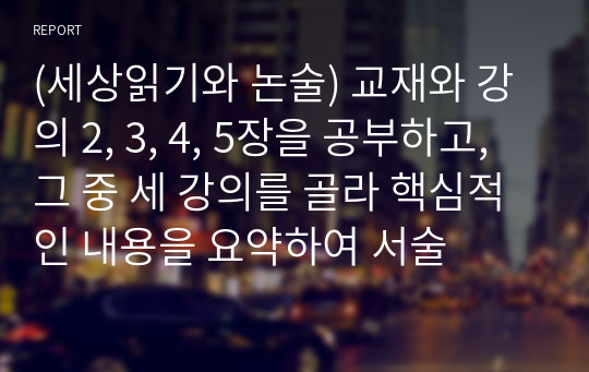 (세상읽기와 논술) 교재와 강의 2, 3, 4, 5장을 공부하고, 그 중 세 강의를 골라 핵심적인 내용을 요약하여 서술