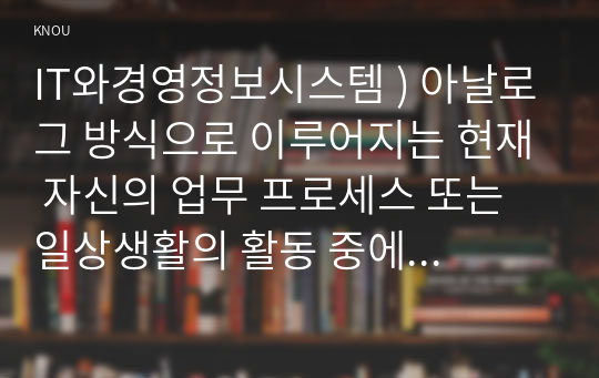 IT와경영정보시스템 ) 아날로그 방식으로 이루어지는 현재 자신의 업무 프로세스 또는 일상생활의 활동 중에서 디지털 방식으로 전환할 수 있는 것을 소개