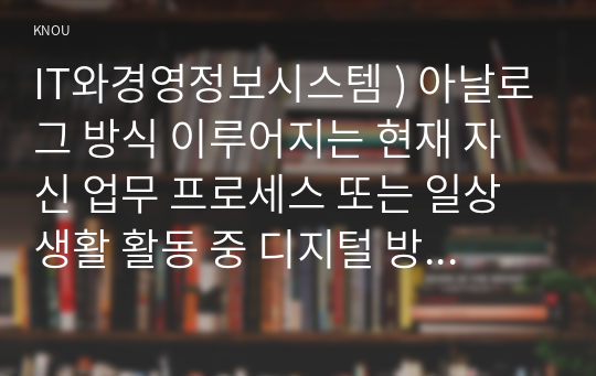 IT와경영정보시스템 ) 아날로그 방식 이루어지는 현재 자신 업무 프로세스 또는 일상생활 활동 중 디지털 방식 전환할 수 있는 것 소개, 아날로그 방식의 특징과 디지털 방식의 특징, 아날로그 방식을 디지털 방식으로 변환하였을 때 기대할 수 있는 효과에 대하여