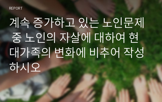 계속 증가하고 있는 노인문제 중 노인의 자살에 대하여 현대가족의 변화에 비추어 작성하시오