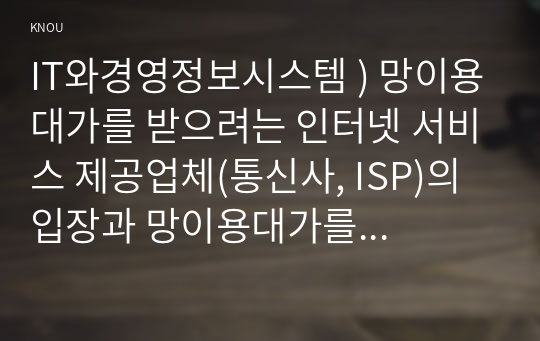 IT와경영정보시스템 ) 망이용대가를 받으려는 인터넷 서비스 제공업체(통신사, ISP)의 입장과 망이용대가를 지불하지 않으려는 유튜브, 넷플릭스 등 글로벌 콘텐츠 제공업체(CP)의 입장, 그리고 정부를 비롯한 다른 이해관계자의 입장을 요약하여 정리하시오.