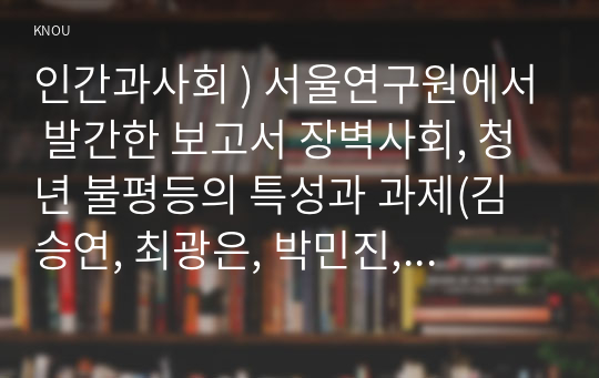 인간과사회 ) 서울연구원에서 발간한 보고서 장벽사회, 청년 불평등의 특성과 과제(김승연, 최광은, 박민진, 2020, 서울연구원)를 읽은 후 교재에 소개된 사회학적 개념과 이론을 사용하여, 보고서에 소개된 청년들이 경험하고 인식하는 불평등의 원인과 특성에 대