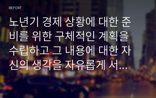 노년기 경제 상황에 대한 준비를 위한 구체적인 계획을 수립하고 그 내용에 대한 자신의 생각을 자유롭게 서술하시오