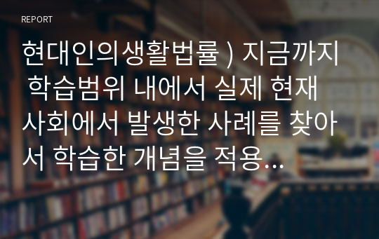 현대인의생활법률 ) 지금까지 학습범위 내에서 실제 현재 사회에서 발생한 사례를 찾아서 학습한 개념을 적용해서 판단하여 정리하는 것입니다.