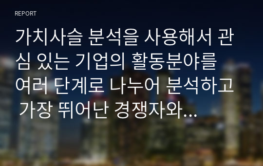 가치사슬 분석을 사용해서 관심 있는 기업의 활동분야를 여러 단계로 나누어 분석하고 가장 뛰어난 경쟁자와 비교해서 경쟁우위와 열위 부문을 서술하시오.