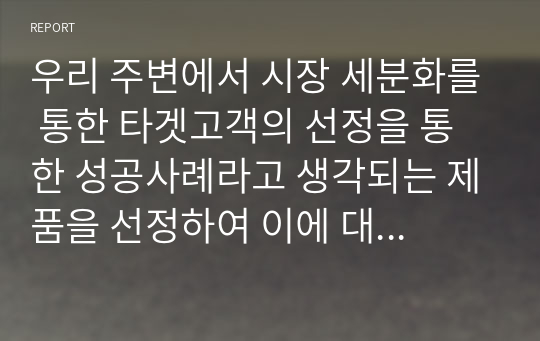 우리 주변에서 시장 세분화를 통한 타겟고객의 선정을 통한 성공사례라고 생각되는 제품을 선정하여 이에 대한 전략을 연구해 보시기 바랍니다.