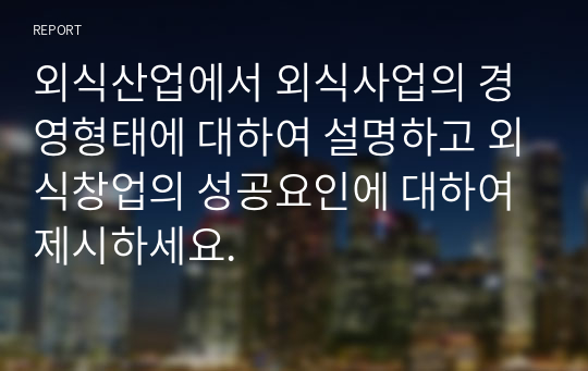 외식산업에서 외식사업의 경영형태에 대하여 설명하고 외식창업의 성공요인에 대하여 제시하세요.