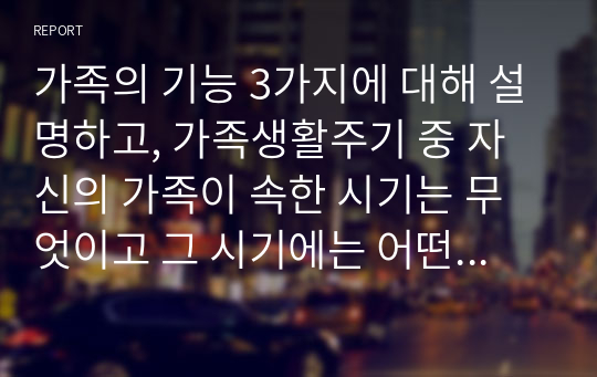 가족의 기능 3가지에 대해 설명하고, 가족생활주기 중 자신의 가족이 속한 시기는 무엇이고 그 시기에는 어떤 준비를 하거나 어떤 행동을 하는 것이 좋을지 자신의 가족 구성원에 맞춰 계획을 세워 보시오